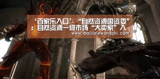 ‘百家乐入口’“自然资源国资委”:自然资源一级市场“大卖家”入场(图1) 百家乐网址官网